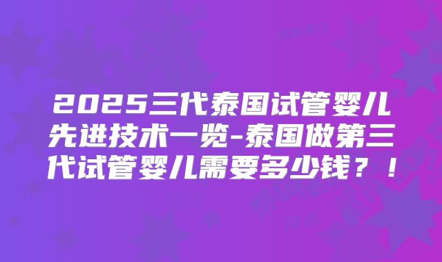 2025三代泰国试管婴儿先进技术一览-泰国做第三代试管婴儿需要多少钱？！