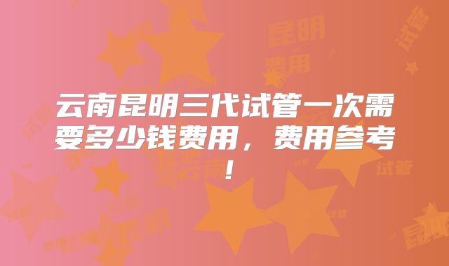 云南昆明三代试管一次需要多少钱费用，费用参考！