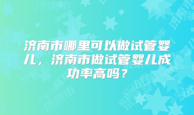 济南市哪里可以做试管婴儿,济南市做试管婴儿成功率高吗?