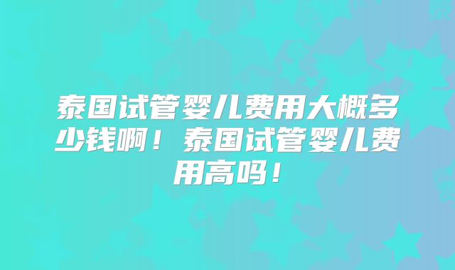 泰国试管婴儿费用大概多少钱啊！泰国试管婴儿费用高吗！