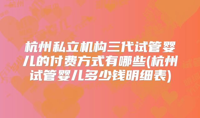 杭州私立机构三代试管婴儿的付费方式有哪些(杭州试管婴儿多少钱明细表)