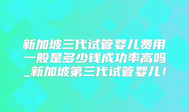 新加坡三代试管婴儿费用一般是多少钱成功率高吗_新加坡第三代试管婴儿！