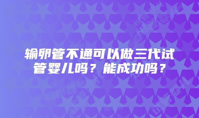 输卵管不通可以做三代试管婴儿吗？能成功吗？