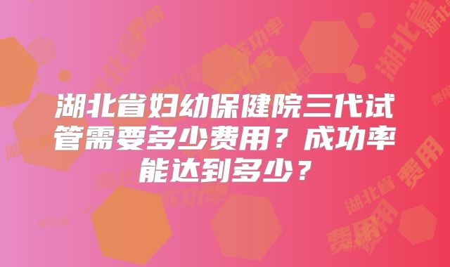 湖北省妇幼保健院三代试管需要多少费用？成功率能达到多少？