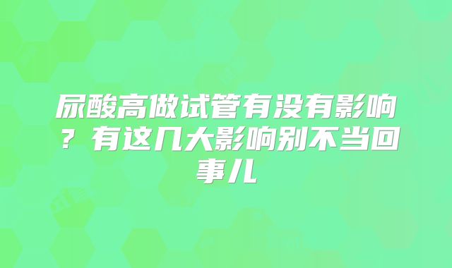 尿酸高做试管有没有影响？有这几大影响别不当回事儿