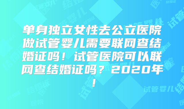 单身独立女性去公立医院做试管婴儿需要联网查结婚证吗!试管医院可以联网查结婚证吗?2020年!