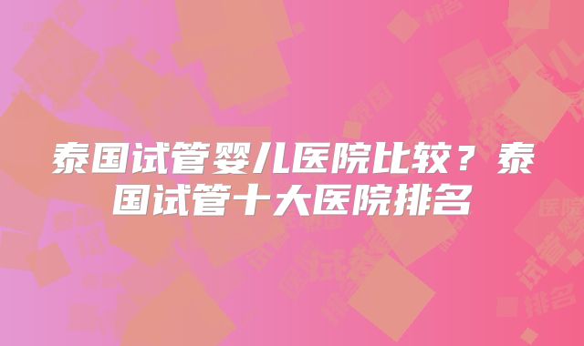 泰国试管婴儿医院比较？泰国试管十大医院排名