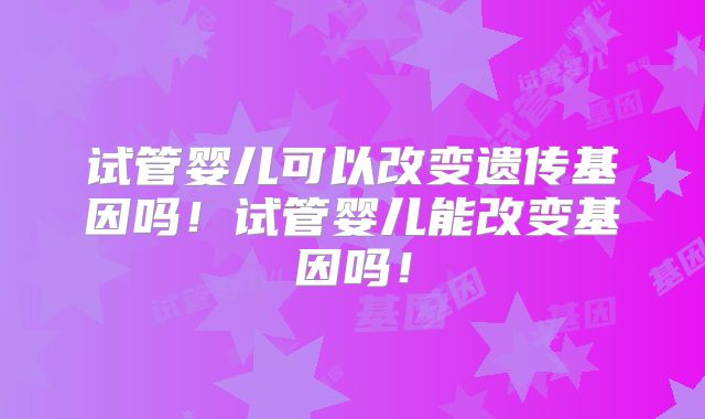 试管婴儿可以改变遗传基因吗！试管婴儿能改变基因吗！
