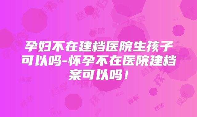 孕妇不在建档医院生孩子可以吗-怀孕不在医院建档案可以吗！
