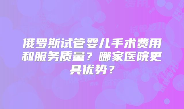 俄罗斯试管婴儿手术费用和服务质量？哪家医院更具优势？