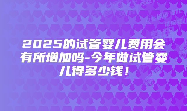 2025的试管婴儿费用会有所增加吗-今年做试管婴儿得多少钱!