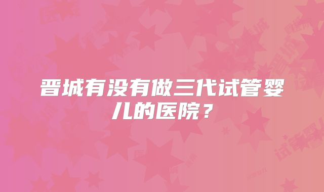 晋城有没有做三代试管婴儿的医院?