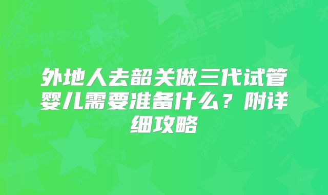 外地人去韶关做三代试管婴儿需要准备什么？附详细攻略