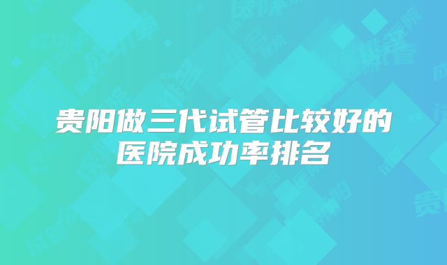贵阳做三代试管比较好的医院成功率排名