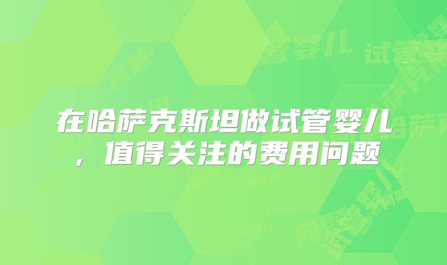 在哈萨克斯坦做试管婴儿，值得关注的费用问题