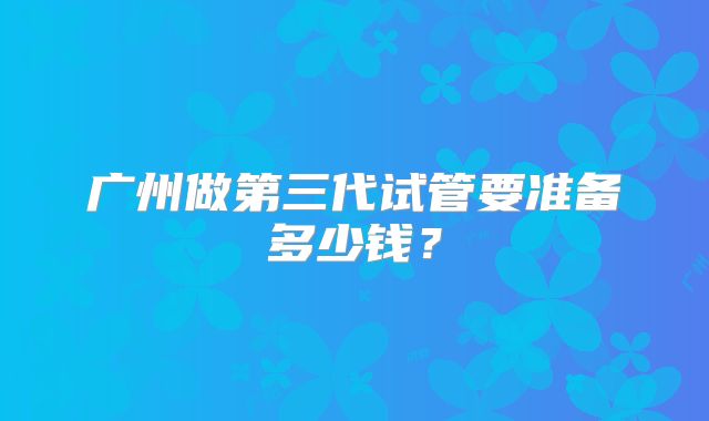 广州做第三代试管要准备多少钱？