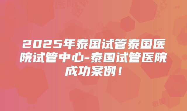 2025年泰国试管泰国医院试管中心-泰国试管医院成功案例！
