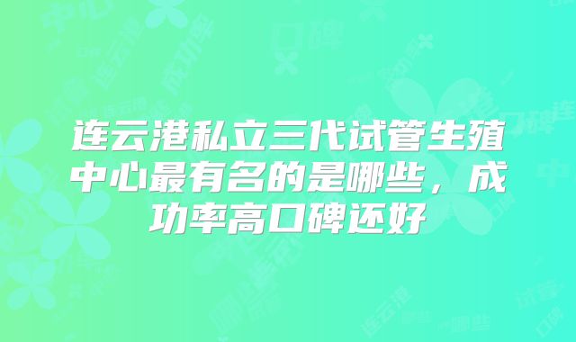 连云港私立三代试管生殖中心最有名的是哪些，成功率高口碑还好