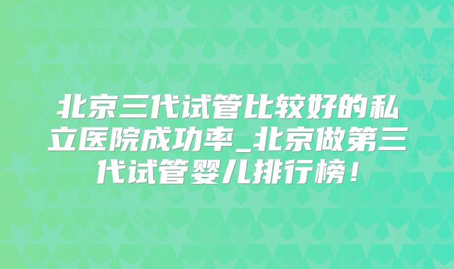 北京三代试管比较好的私立医院成功率_北京做第三代试管婴儿排行榜！