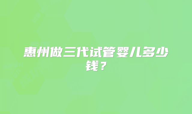 惠州做三代试管婴儿多少钱？