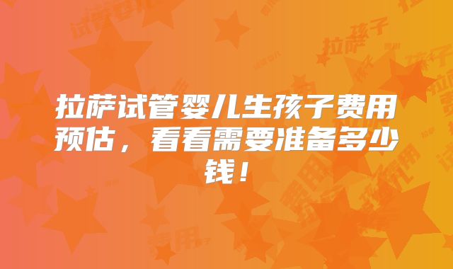 拉萨试管婴儿生孩子费用预估，看看需要准备多少钱！