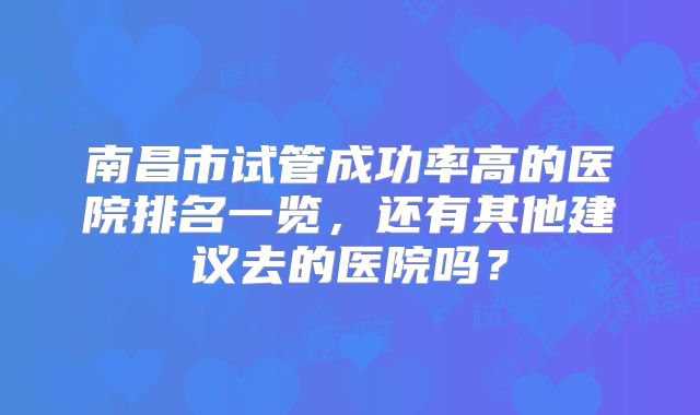 南昌市试管成功率高的医院排名一览,还有其他建议去的医院吗?