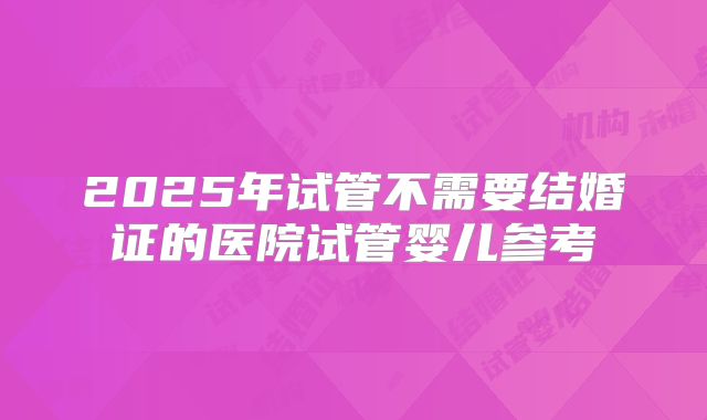 2025年试管不需要结婚证的医院试管婴儿参考