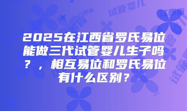 2025在江西省罗氏易位能做三代试管婴儿生子吗?,相互易位和罗氏易位有什么区别?
