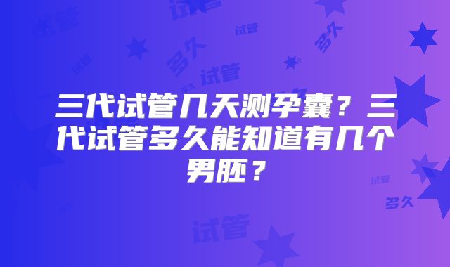 三代试管几天测孕囊？三代试管多久能知道有几个男胚？
