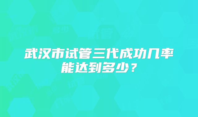 武汉市试管三代成功几率能达到多少？