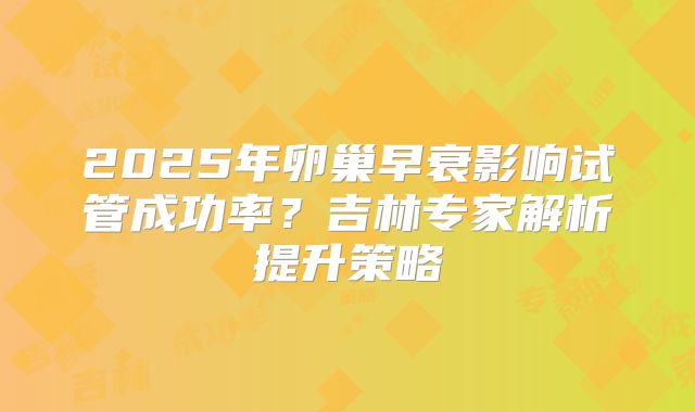 2025年卵巢早衰影响试管成功率？吉林专家解析提升策略