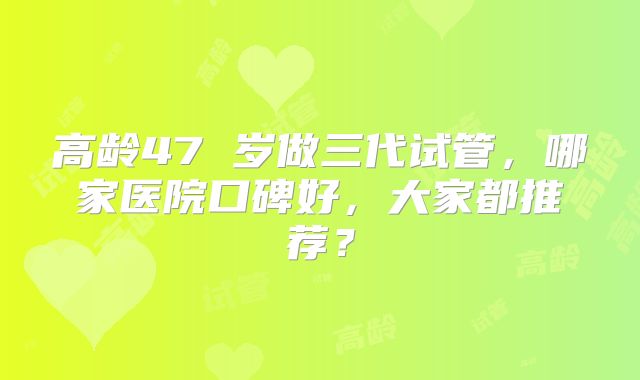高龄47 岁做三代试管,哪家医院口碑好,大家都推荐?