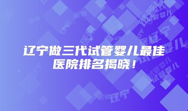 辽宁做三代试管婴儿最佳医院排名揭晓！