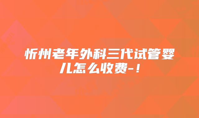 忻州老年外科三代试管婴儿怎么收费-！