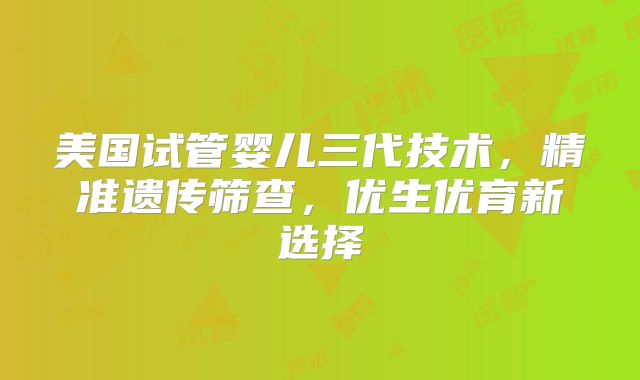 美国试管婴儿三代技术，精准遗传筛查，优生优育新选择