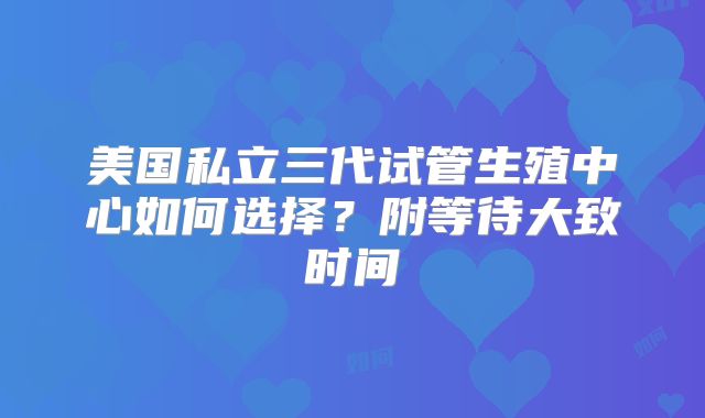 美国私立三代试管生殖中心如何选择？附等待大致时间