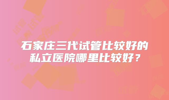 石家庄三代试管比较好的私立医院哪里比较好？