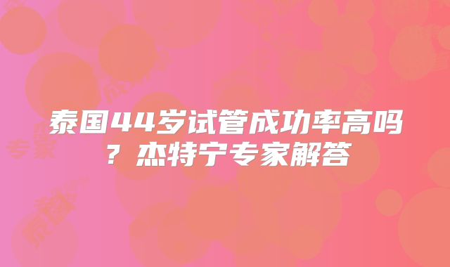 泰国44岁试管成功率高吗？杰特宁专家解答