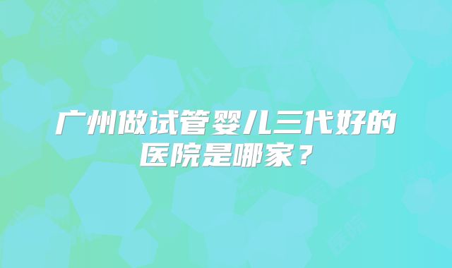 广州做试管婴儿三代好的医院是哪家?