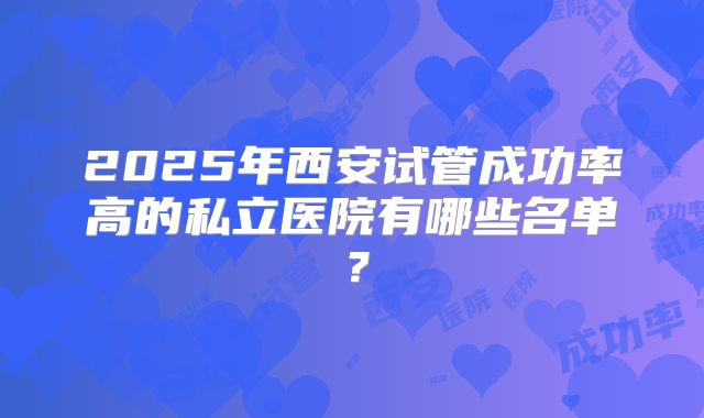 2025年西安试管成功率高的私立医院有哪些名单？