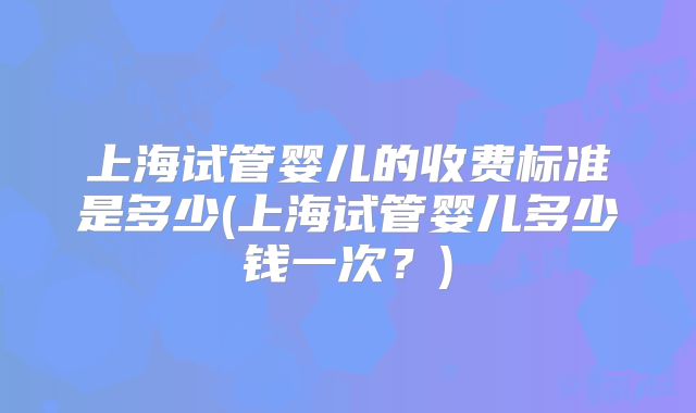 上海试管婴儿的收费标准是多少(上海试管婴儿多少钱一次？)