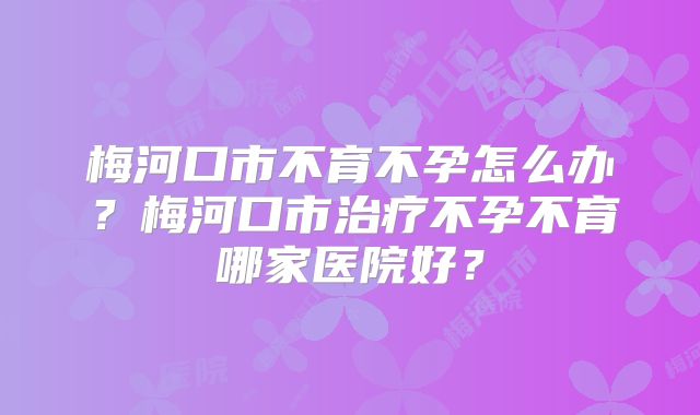 梅河口市不育不孕怎么办?梅河口市治疗不孕不育哪家医院好?