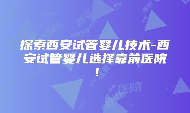 探索西安试管婴儿技术-西安试管婴儿选择靠前医院！