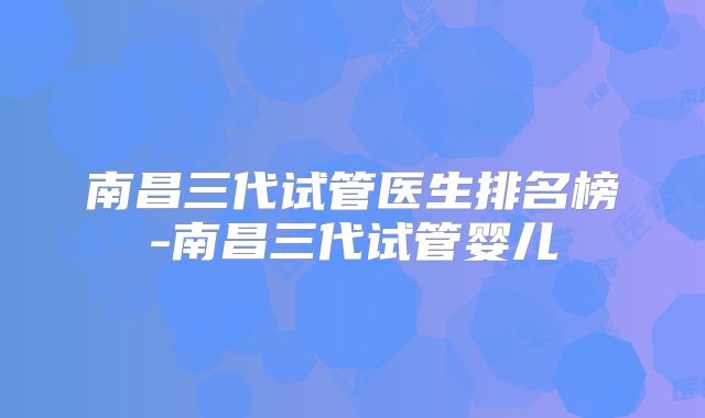 南昌三代试管医生排名榜-南昌三代试管婴儿