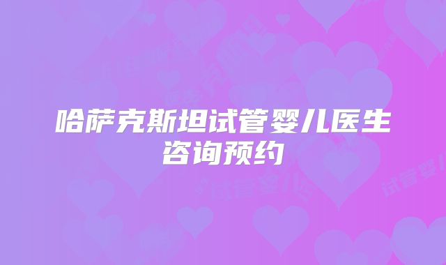 哈萨克斯坦试管婴儿医生咨询预约