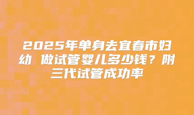 2025年单身去宜春市妇幼 做试管婴儿多少钱？附三代试管成功率