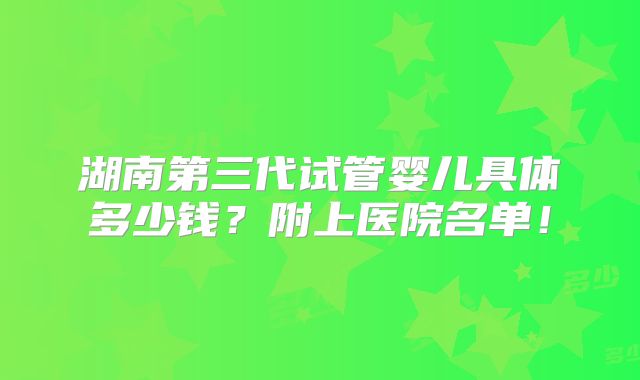 湖南第三代试管婴儿具体多少钱？附上医院名单！