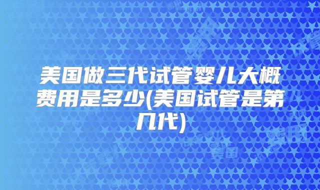 美国做三代试管婴儿大概费用是多少(美国试管是第几代)