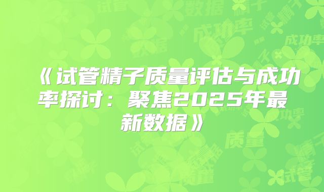 《试管精子质量评估与成功率探讨：聚焦2025年最新数据》