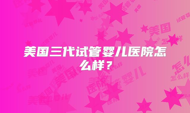 美国三代试管婴儿医院怎么样？
